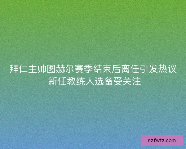 拜仁主帅图赫尔赛季结束后离任引发热议 新任教练人选备受关注