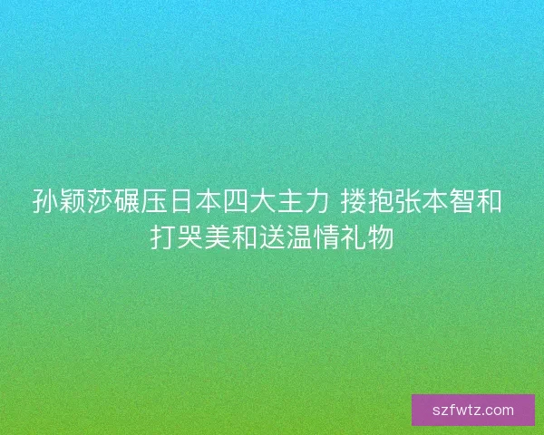 孙颖莎碾压日本四大主力 搂抱张本智和 打哭美和送温情礼物