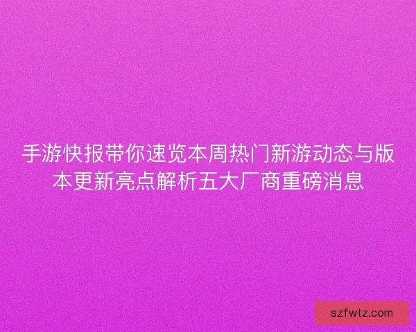 手游快报带你速览本周热门新游动态与版本更新亮点解析五大厂商重磅消息
