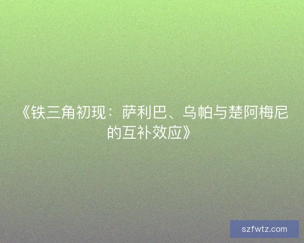 《铁三角初现：萨利巴、乌帕与楚阿梅尼的互补效应》